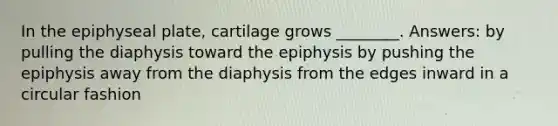 In the epiphyseal plate, cartilage grows ________. Answers: by pulling the diaphysis toward the epiphysis by pushing the epiphysis away from the diaphysis from the edges inward in a circular fashion