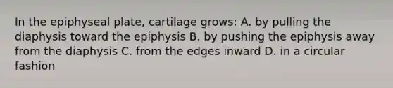 In the epiphyseal plate, cartilage grows: A. by pulling the diaphysis toward the epiphysis B. by pushing the epiphysis away from the diaphysis C. from the edges inward D. in a circular fashion