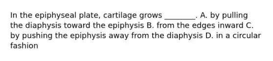 In the epiphyseal plate, cartilage grows ________. A. by pulling the diaphysis toward the epiphysis B. from the edges inward C. by pushing the epiphysis away from the diaphysis D. in a circular fashion