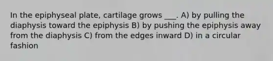 In the epiphyseal plate, cartilage grows ___. A) by pulling the diaphysis toward the epiphysis B) by pushing the epiphysis away from the diaphysis C) from the edges inward D) in a circular fashion