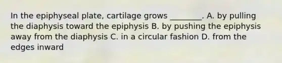 In the epiphyseal plate, cartilage grows ________. A. by pulling the diaphysis toward the epiphysis B. by pushing the epiphysis away from the diaphysis C. in a circular fashion D. from the edges inward