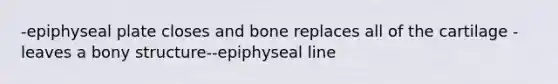 -epiphyseal plate closes and bone replaces all of the cartilage -leaves a bony structure--epiphyseal line