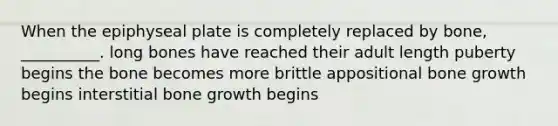 When the epiphyseal plate is completely replaced by bone, __________. long bones have reached their adult length puberty begins the bone becomes more brittle appositional bone growth begins interstitial bone growth begins