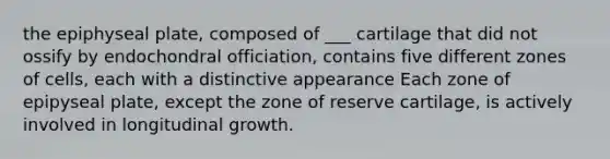 the epiphyseal plate, composed of ___ cartilage that did not ossify by endochondral officiation, contains five different zones of cells, each with a distinctive appearance Each zone of epipyseal plate, except the zone of reserve cartilage, is actively involved in longitudinal growth.