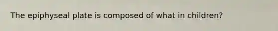 The epiphyseal plate is composed of what in children?