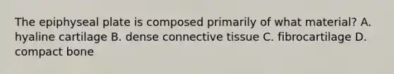 The epiphyseal plate is composed primarily of what material? A. hyaline cartilage B. dense connective tissue C. fibrocartilage D. compact bone