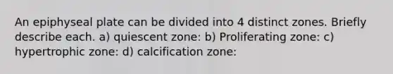 An epiphyseal plate can be divided into 4 distinct zones. Briefly describe each. a) quiescent zone: b) Proliferating zone: c) hypertrophic zone: d) calcification zone: