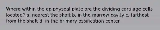 Where within the epiphyseal plate are the dividing cartilage cells located? a. nearest the shaft b. in the marrow cavity c. farthest from the shaft d. in the primary ossification center