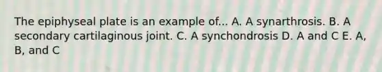 The epiphyseal plate is an example of... A. A synarthrosis. B. A secondary cartilaginous joint. C. A synchondrosis D. A and C E. A, B, and C