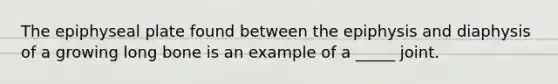 The epiphyseal plate found between the epiphysis and diaphysis of a growing long bone is an example of a _____ joint.