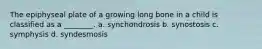 The epiphyseal plate of a growing long bone in a child is classified as a ________. a. synchondrosis b. synostosis c. symphysis d. syndesmosis