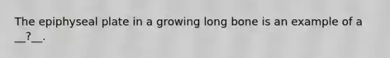 The epiphyseal plate in a growing long bone is an example of a __?__.