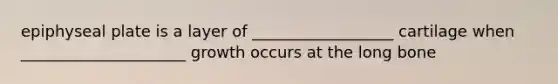 epiphyseal plate is a layer of __________________ cartilage when _____________________ growth occurs at the long bone
