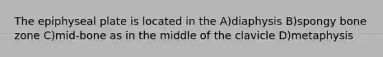 The epiphyseal plate is located in the A)diaphysis B)spongy bone zone C)mid-bone as in the middle of the clavicle D)metaphysis