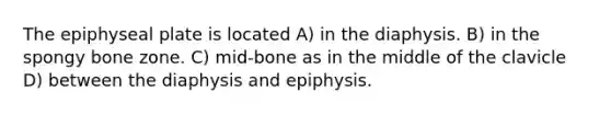 The epiphyseal plate is located A) in the diaphysis. B) in the spongy bone zone. C) mid-bone as in the middle of the clavicle D) between the diaphysis and epiphysis.