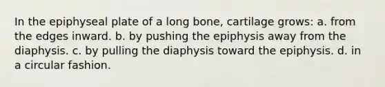 In the epiphyseal plate of a long bone, cartilage grows: a. from the edges inward. b. by pushing the epiphysis away from the diaphysis. c. by pulling the diaphysis toward the epiphysis. d. in a circular fashion.