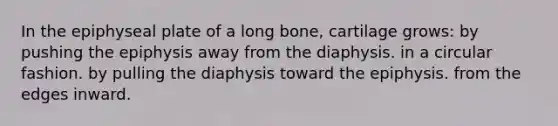 In the epiphyseal plate of a long bone, cartilage grows: by pushing the epiphysis away from the diaphysis. in a circular fashion. by pulling the diaphysis toward the epiphysis. from the edges inward.