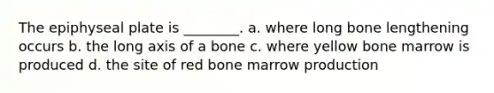 The epiphyseal plate is ________. a. where long bone lengthening occurs b. the long axis of a bone c. where yellow bone marrow is produced d. the site of red bone marrow production