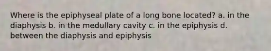 Where is the epiphyseal plate of a long bone located? a. in the diaphysis b. in the medullary cavity c. in the epiphysis d. between the diaphysis and epiphysis