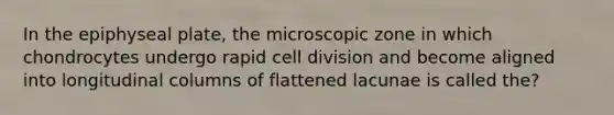 In the epiphyseal plate, the microscopic zone in which chondrocytes undergo rapid <a href='https://www.questionai.com/knowledge/kjHVAH8Me4-cell-division' class='anchor-knowledge'>cell division</a> and become aligned into longitudinal columns of flattened lacunae is called the?