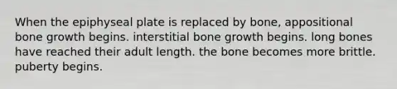 When the epiphyseal plate is replaced by bone, appositional bone growth begins. interstitial bone growth begins. long bones have reached their adult length. the bone becomes more brittle. puberty begins.