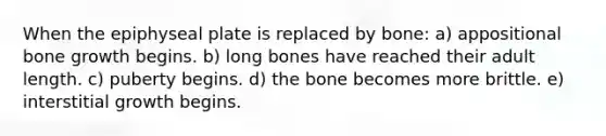 When the epiphyseal plate is replaced by bone: a) appositional bone growth begins. b) long bones have reached their adult length. c) puberty begins. d) the bone becomes more brittle. e) interstitial growth begins.