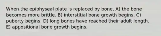 When the epiphyseal plate is replaced by bone, A) the bone becomes more brittle. B) interstitial bone growth begins. C) puberty begins. D) long bones have reached their adult length. E) appositional bone growth begins.