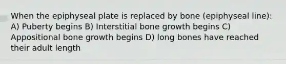 When the epiphyseal plate is replaced by bone (epiphyseal line): A) Puberty begins B) Interstitial bone growth begins C) Appositional bone growth begins D) long bones have reached their adult length