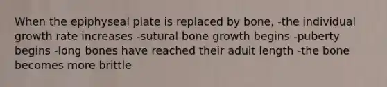 When the epiphyseal plate is replaced by bone, -the individual growth rate increases -sutural bone growth begins -puberty begins -long bones have reached their adult length -the bone becomes more brittle