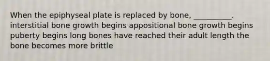 When the epiphyseal plate is replaced by bone, __________. interstitial bone growth begins appositional bone growth begins puberty begins long bones have reached their adult length the bone becomes more brittle