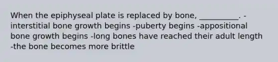 When the epiphyseal plate is replaced by bone, __________. -interstitial bone growth begins -puberty begins -appositional bone growth begins -long bones have reached their adult length -the bone becomes more brittle