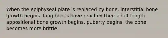 When the epiphyseal plate is replaced by bone, interstitial bone growth begins. long bones have reached their adult length. appositional bone growth begins. puberty begins. the bone becomes more brittle.