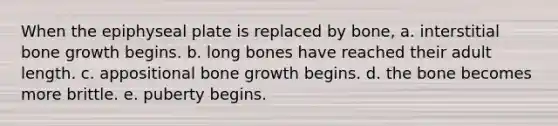 When the epiphyseal plate is replaced by bone, a. interstitial bone growth begins. b. long bones have reached their adult length. c. appositional bone growth begins. d. the bone becomes more brittle. e. puberty begins.