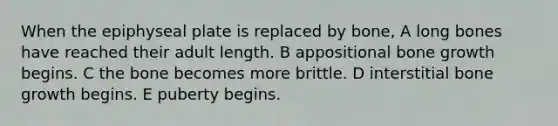 When the epiphyseal plate is replaced by bone, A long bones have reached their adult length. B appositional bone growth begins. C the bone becomes more brittle. D interstitial bone growth begins. E puberty begins.