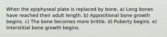 When the epiphyseal plate is replaced by bone, a) Long bones have reached their adult length. b) Appositional bone growth begins. c) The bone becomes more brittle. d) Puberty begins. e) Interstitial bone growth begins.