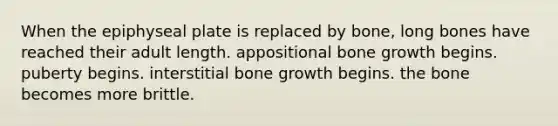 When the epiphyseal plate is replaced by bone, long bones have reached their adult length. appositional bone growth begins. puberty begins. interstitial bone growth begins. the bone becomes more brittle.