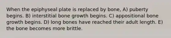 When the epiphyseal plate is replaced by bone, A) puberty begins. B) interstitial bone growth begins. C) appositional bone growth begins. D) long bones have reached their adult length. E) the bone becomes more brittle.