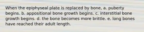 When the epiphyseal plate is replaced by bone, a. puberty begins. b. appositional bone growth begins. c. interstitial bone growth begins. d. the bone becomes more brittle. e. long bones have reached their adult length.