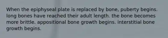 When the epiphyseal plate is replaced by bone, puberty begins. long bones have reached their adult length. the bone becomes more brittle. appositional bone growth begins. interstitial bone growth begins.