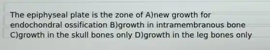 The epiphyseal plate is the zone of A)new growth for endochondral ossification B)growth in intramembranous bone C)growth in the skull bones only D)growth in the leg bones only