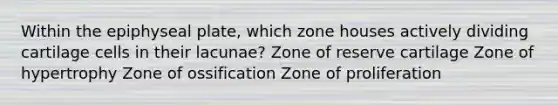 Within the epiphyseal plate, which zone houses actively dividing cartilage cells in their lacunae? Zone of reserve cartilage Zone of hypertrophy Zone of ossification Zone of proliferation