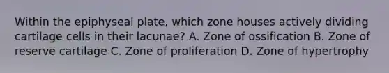 Within the epiphyseal plate, which zone houses actively dividing cartilage cells in their lacunae? A. Zone of ossification B. Zone of reserve cartilage C. Zone of proliferation D. Zone of hypertrophy