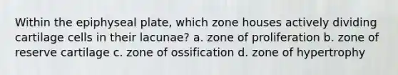 Within the epiphyseal plate, which zone houses actively dividing cartilage cells in their lacunae? a. zone of proliferation b. zone of reserve cartilage c. zone of ossification d. zone of hypertrophy