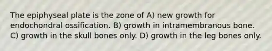 The epiphyseal plate is the zone of A) new growth for endochondral ossification. B) growth in intramembranous bone. C) growth in the skull bones only. D) growth in the leg bones only.