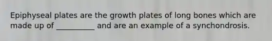 Epiphyseal plates are the growth plates of long bones which are made up of __________ and are an example of a synchondrosis.