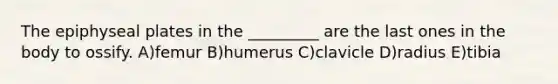 The epiphyseal plates in the _________ are the last ones in the body to ossify. A)femur B)humerus C)clavicle D)radius E)tibia