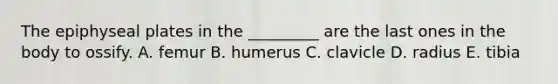 The epiphyseal plates in the _________ are the last ones in the body to ossify. A. femur B. humerus C. clavicle D. radius E. tibia