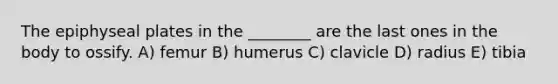 The epiphyseal plates in the ________ are the last ones in the body to ossify. A) femur B) humerus C) clavicle D) radius E) tibia