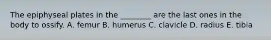 The epiphyseal plates in the ________ are the last ones in the body to ossify. A. femur B. humerus C. clavicle D. radius E. tibia