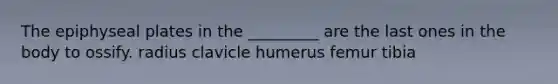 The epiphyseal plates in the _________ are the last ones in the body to ossify. radius clavicle humerus femur tibia